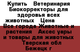  Купить : Ветеринария.Биокорректоры для здоровья всех животных › Цена ­ 100 - Все города Животные и растения » Аксесcуары и товары для животных   . Тверская обл.,Бежецк г.